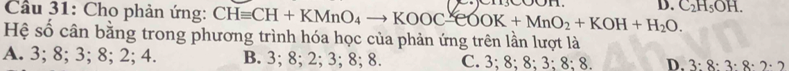 Cầu 31: Cho phản ứng: CHequiv CH+KMnO_4to KOOC-eOOK+MnO_2+KOH+H_2O. D. C_2H_5OH. 
Hệ số cân bằng trong phương trình hóa học của phản ứng trên lần lượt là
A. 3; 8; 3; 8; 2; 4. B. 3; 8; 2; 3; 8; 8. C. 3; 8; 8; 3; 8; 8.
D. 3:8:3· 8· 2· 2