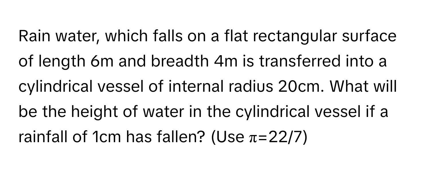 Rain water, which falls on a flat rectangular surface of length 6m and breadth 4m is transferred into a cylindrical vessel of internal radius 20cm. What will be the height of water in the cylindrical vessel if a rainfall of 1cm has fallen? (Use π=22/7)