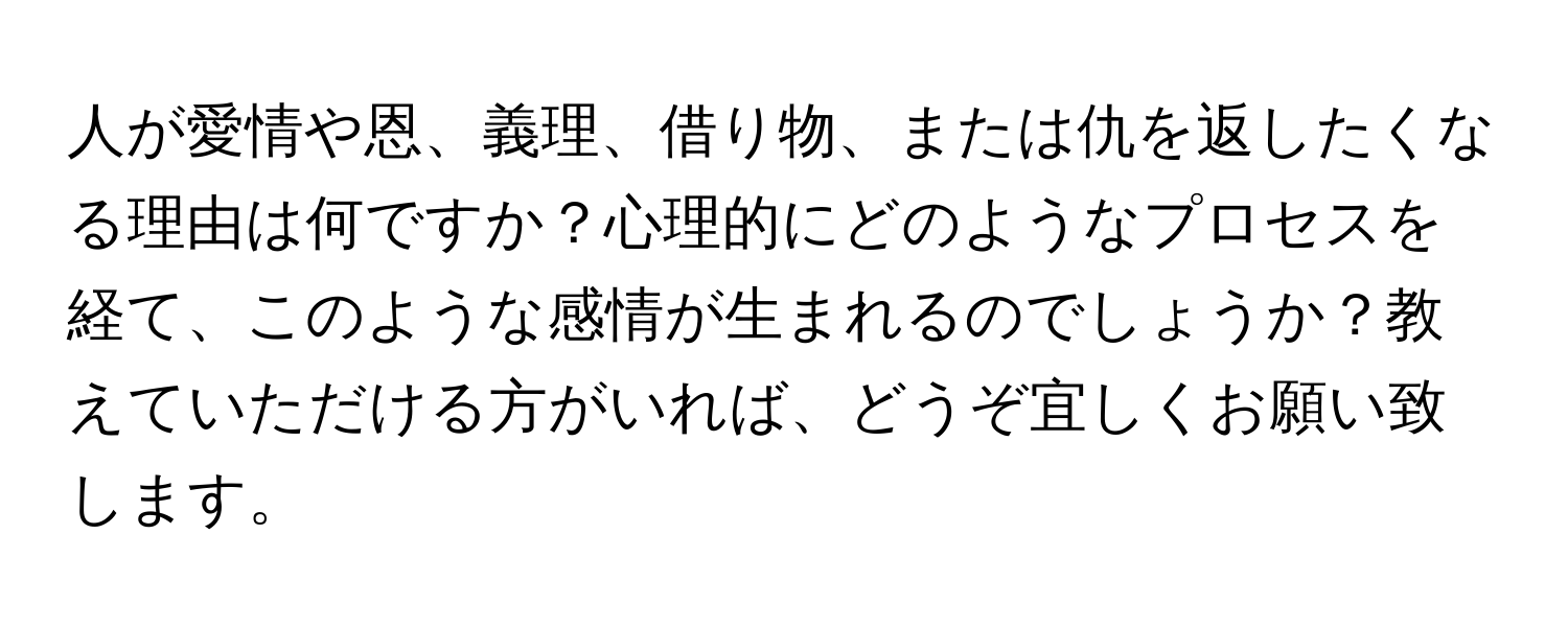 人が愛情や恩、義理、借り物、または仇を返したくなる理由は何ですか？心理的にどのようなプロセスを経て、このような感情が生まれるのでしょうか？教えていただける方がいれば、どうぞ宜しくお願い致します。