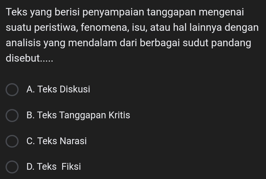 Teks yang berisi penyampaian tanggapan mengenai
suatu peristiwa, fenomena, isu, atau hal lainnya dengan
analisis yang mendalam dari berbagai sudut pandang
disebut.....
A. Teks Diskusi
B. Teks Tanggapan Kritis
C. Teks Narasi
D. Teks Fiksi