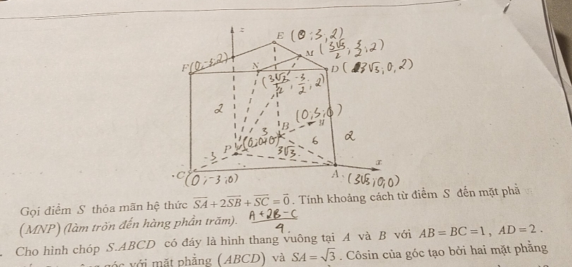 Gọi điểm S thỏa mãn hệ thức overline SA+2overline SB+overline SC=overline 0. Tính khoảng cách từ điểm S đến mặt phả 
(MNP) (làm trốn đến hàng phần trăm). 
Cho hình chóp S. ABCD có đáy là hình thang vuông tại A và B với AB=BC=1, AD=2. 
vớc với mặt phẳng (ABCD) và SA=sqrt(3). Côsin của góc tạo bởi hai mặt phẳng