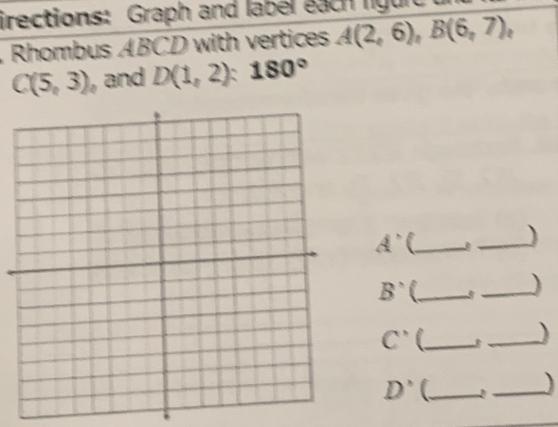 irections: Graph and label each liguit 
Rhombus ABCD with vertices A(2,6), B(6,7),
C(5,3) , and D(1,2):180°
A' C_ 
_) 
B' U_ 
_)
C' _ 
_)
D° C_ _)
