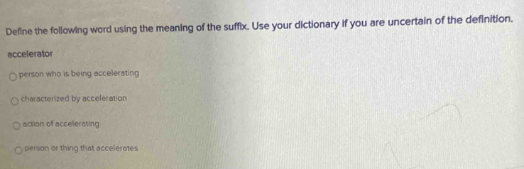 Define the following word using the meaning of the suffix. Use your dictionary if you are uncertain of the definition.
accelerator
person who is being accelerating
characterized by acceleration
action of accelerating
person or thing that accelerates