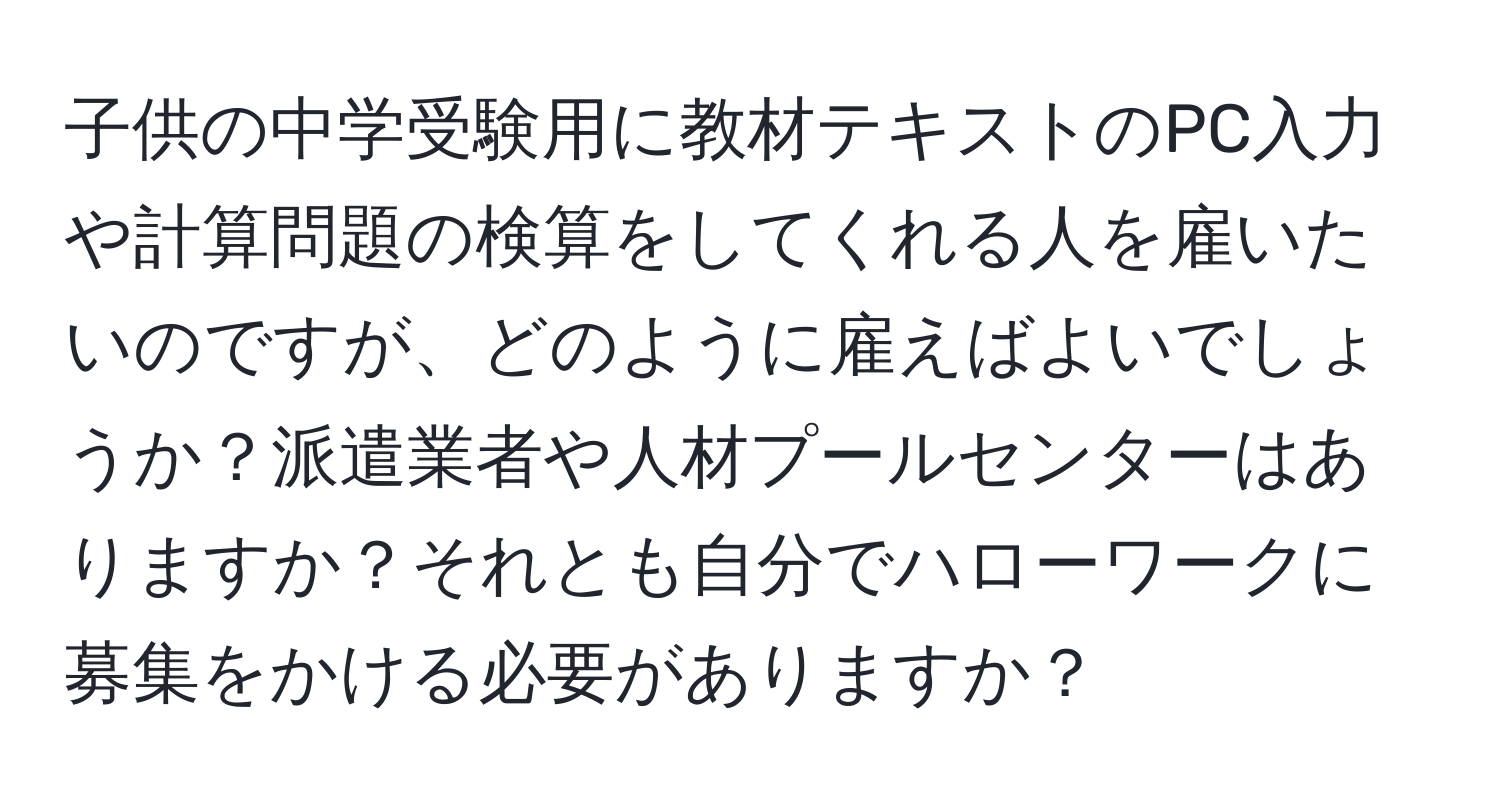 子供の中学受験用に教材テキストのPC入力や計算問題の検算をしてくれる人を雇いたいのですが、どのように雇えばよいでしょうか？派遣業者や人材プールセンターはありますか？それとも自分でハローワークに募集をかける必要がありますか？