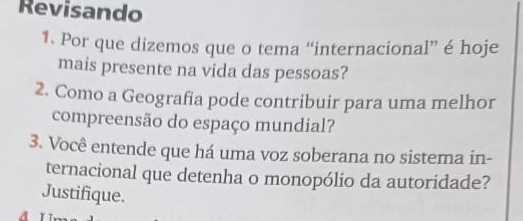 Revisando 
1. Por que dizemos que o tema “internacional” é hoje 
mais presente na vida das pessoas? 
2. Como a Geografia pode contribuir para uma melhor 
compreensão do espaço mundial? 
3. Você entende que há uma voz soberana no sistema in- 
ternacional que detenha o monopólio da autoridade? 
Justifique.