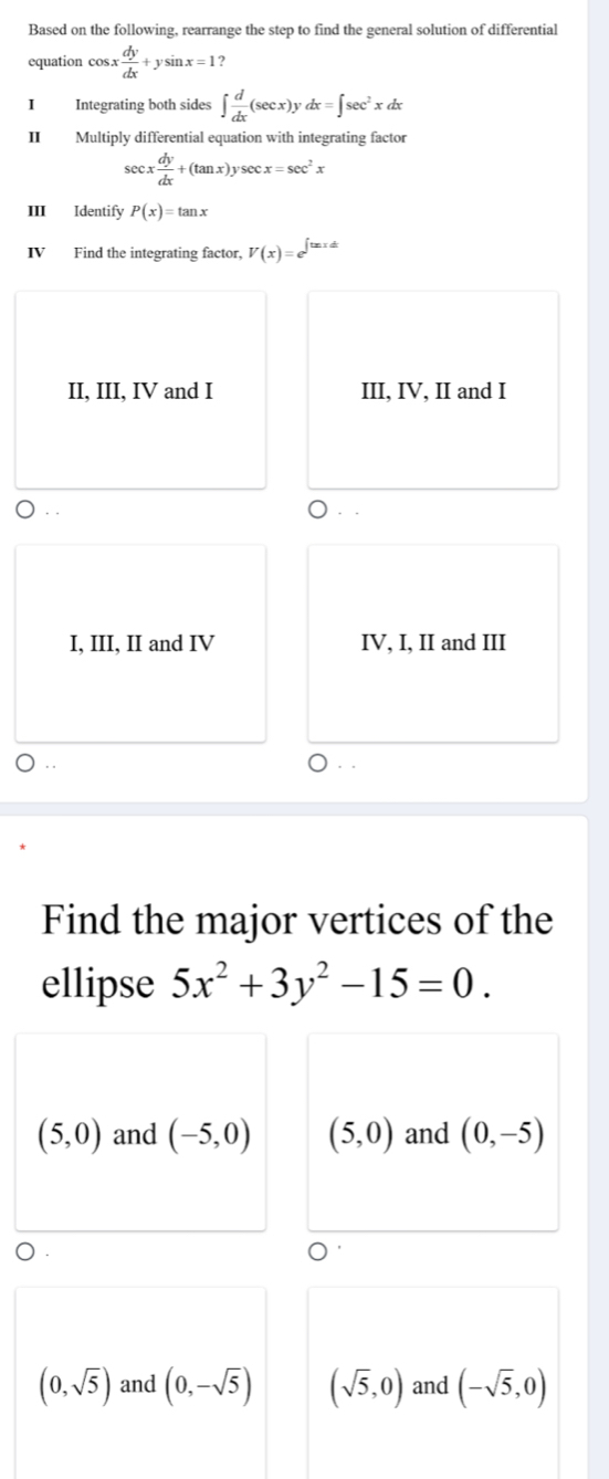 Based on the following, rearrange the step to find the general solution of differential
equation cos x x dy/dx +ysin x=1 2
I Integrating both sides ∈t  d/dx (sec x)ydx=∈t sec^2. x dx
II Multiply differential equation with integrating factor
sec x dy/dx +(tan x)y ysec x=sec^2x
ⅢII Identify P(x)=tan x
IV Find the integrating factor, V(x)=e^(∈t txdt)
II, III, IV and I III, IV, II and I
. .
I, III, II and IV IV, I, II and III
Find the major vertices of the
ellipse 5x^2+3y^2-15=0.
(5,0) and (-5,0) (5,0) and (0,-5)
(0,sqrt(5)) and (0,-sqrt(5)) (sqrt(5),0) and (-sqrt(5),0)