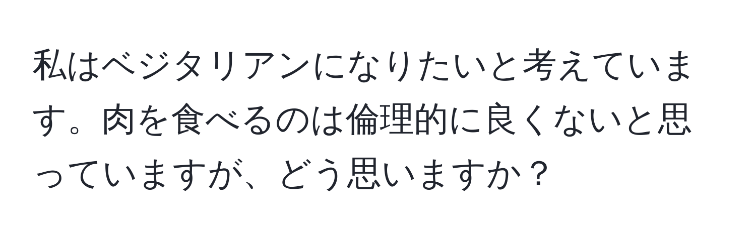 私はベジタリアンになりたいと考えています。肉を食べるのは倫理的に良くないと思っていますが、どう思いますか？