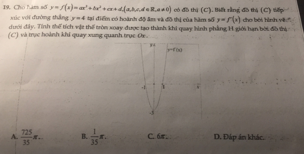 Cho hàm số y=f(x)=ax^3+bx^2+cx+d,(a,b,c,d∈ R,a!= 0) có đồ thị (C). Biết rằng đồ thị (C) tiếp
xúc với đường thẳng y=4 tại điểm có hoành độ âm và đồ thị của hàm số y=f'(x) cho bởi hình vẽ
đưới đây. Tính thể tích vật thể tròn xoay được tạo thành khi quay hình phẳng H giới hạn bởi đồ thị
(C) và trục hoành khi quay xung quanh trục 0x .
B.
A.  725/35 π ...  1/35 π . C. 6π D. Đáp án khác.