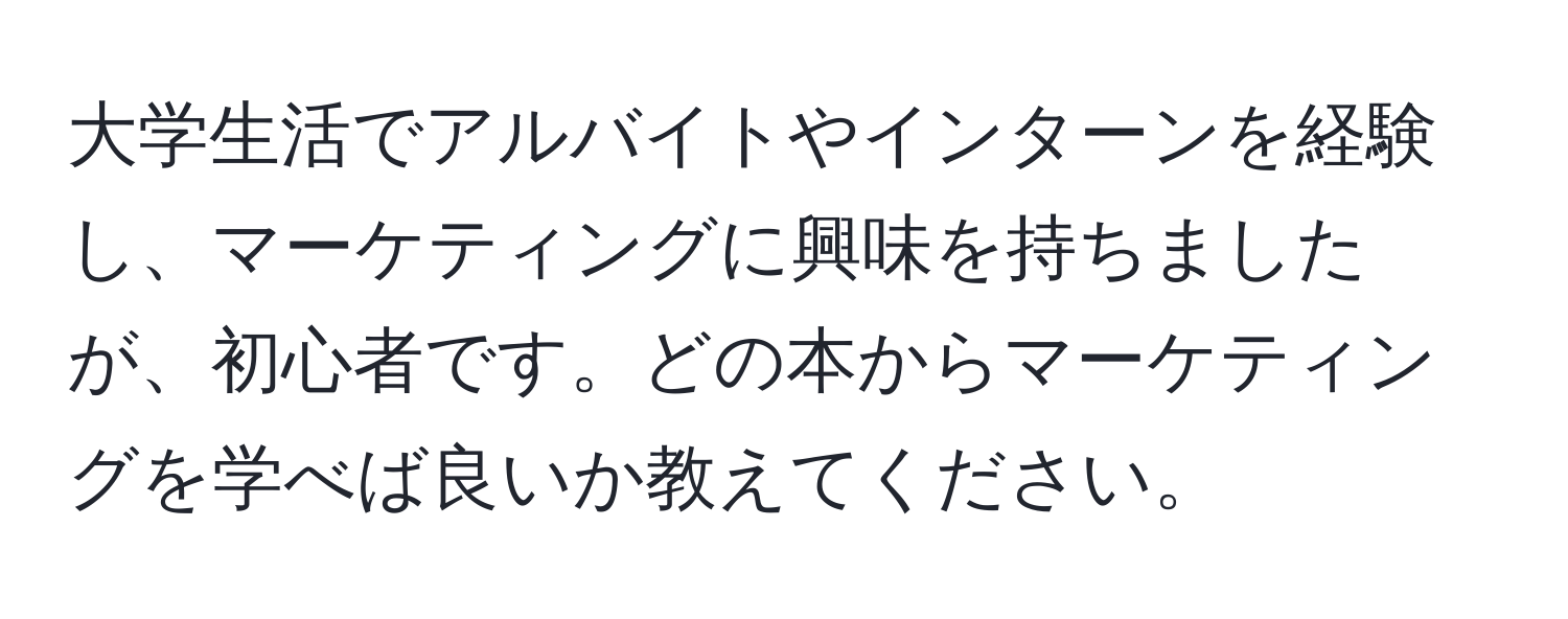 大学生活でアルバイトやインターンを経験し、マーケティングに興味を持ちましたが、初心者です。どの本からマーケティングを学べば良いか教えてください。