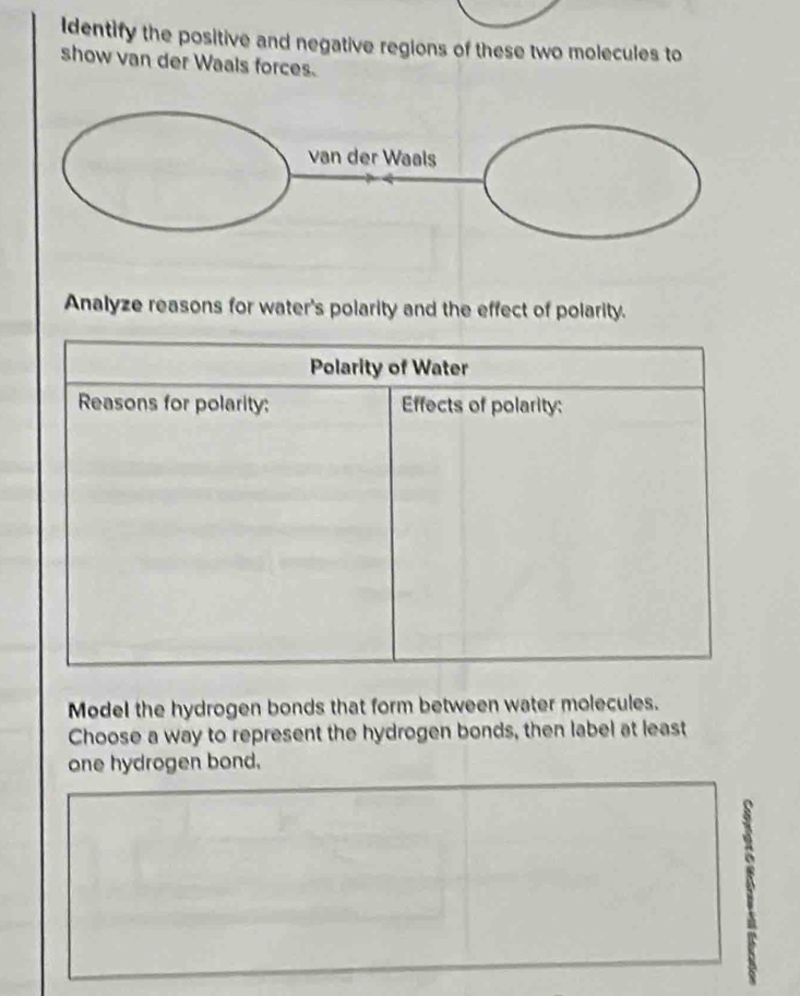 Identify the positive and negative regions of these two molecules to 
show van der Waals forces. 
Analyze reasons for water's polarity and the effect of polarity. 
Polarity of Water 
Reasons for polarity: Effects of polarity: 
Model the hydrogen bonds that form between water molecules. 
Choose a way to represent the hydrogen bonds, then label at least 
one hydrogen bond.