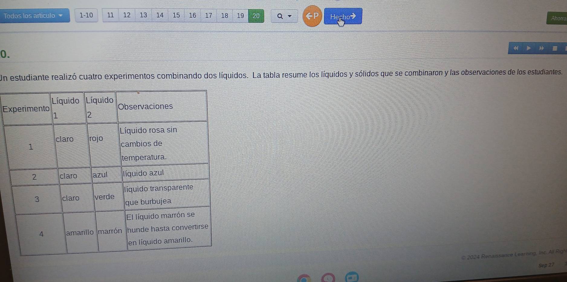 Todos los artículo 1-10 11 12 13 14 15 16 17 18 19 20 Q D 
Ahorra 
0. 
Un estudiante realizó cuatro experimentos combinando dos líquidos. La tabla resume los líquidos y sólidos que se combinaron y las observaciones de los estudiantes. 
Ex 
© 2024 Renaissance Learning, Inc. All Righ 
Sep 27