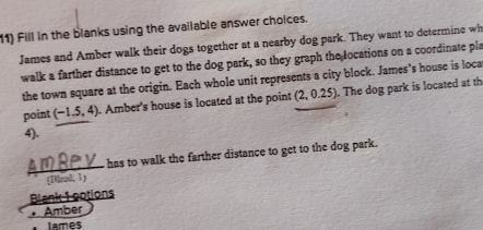 Fill in the blanks using the available answer choices. 
James and Amber walk their dogs together at a nearby dog park. They want to determine wh 
walk a farther distance to get to the dog park, so they graph the locations on a coordinate pla 
the town square at the origin. Each whole unit represents a city block. James's house is loca 
point (-1.5,4). Amber's house is located at the point (2,0.25). The dog park is located at th 
4). 
has to walk the farther distance to get to the dog park. 
[[Mand, 1) 
Blank 1 ootions 
Amber 
James