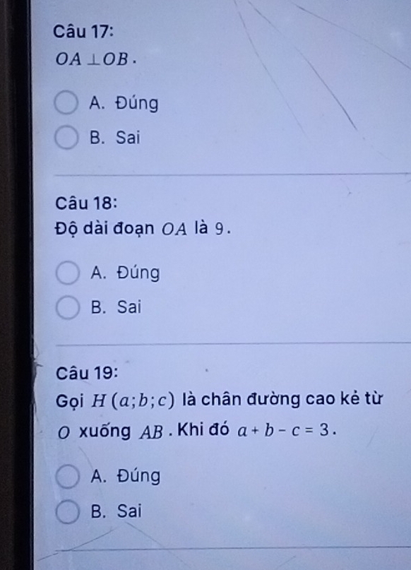 OA⊥ OB.
A. Đúng
B. Sai
Câu 18:
Độ dài đoạn OA là 9.
A. Đúng
B. Sai
Câu 19:
Gọi H(a;b;c) là chân đường cao kẻ từ
O xuống AB. Khi đó a+b-c=3.
A. Đúng
B. Sai