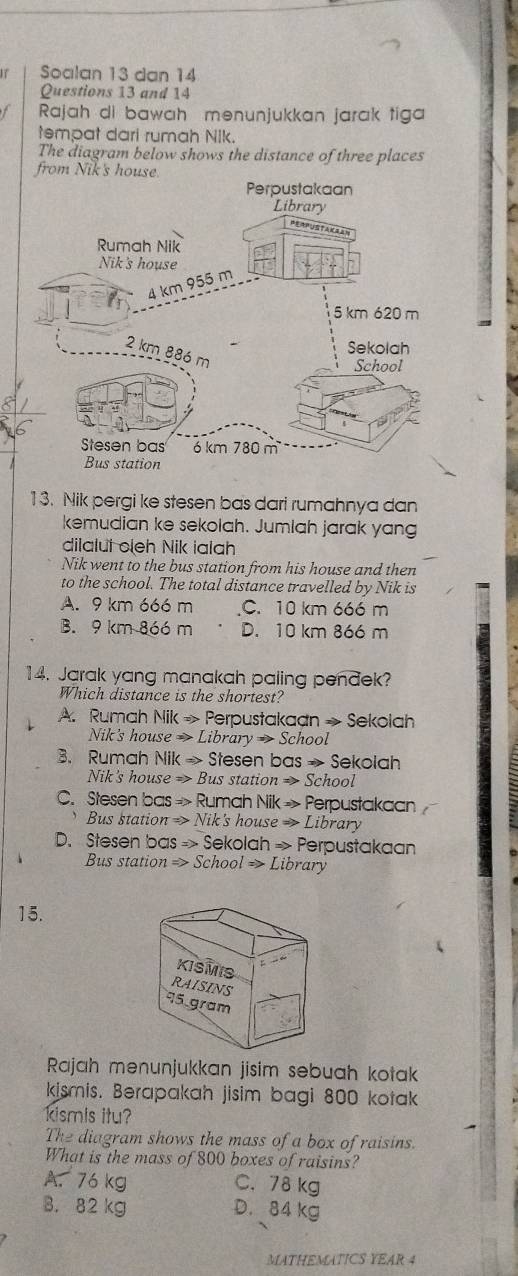 SSoalan 13 dan 14
Questions 13 and 14
Rajah di bawah menunjukkan jarak tiga
tempat dari rumah Nik.
The diagram below shows the distance of three places
from Nik's 
13. Nik pergi ke stesen bas dari rumahnya dan
kemudian ke sekolah. Jumlah jarak yang
dilalut cleh Nik ialah
Nik went to the bus station from his house and then
to the school. The total distance travelled by Nik is
A. 9 km 666 m C. 10 km 666 m
B. 9 km 866 m D. 10 km 866 m
14. Jarak yang manakah paling penđek?
Which distance is the shortest?
A. Rumah Nik Rightarrow P erpustakaan » Sekolah
Nik's house x> Library → School
B. Rumah Nil (Rightarrow Stesen bas → Sekolah
Nik's house => Bus station => School
C. Stesen bas Rightarrow Rumah Nik » Perpustakaan .
Bus station Rightarrow > Nik's house → Library
D. Stesen bas =) » Sekolah »> Perpustakaan
Bus station => School => Library
15.
KISMIS
RAISINS
95 gram
Rajah menunjukkan jisim sebuah kotak
kismis. Berapakah jisim bagi 800 kotak
kismis itu?
The diagram shows the mass of a box of raisins.
What is the mass of 800 boxes of raisins?
A. 76 kg C. 78 kg
B. 82 kg D. 84 kg
MATHEMATICS YEAR 4