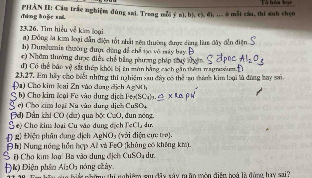 Tô hóa học 
PHÀN II: Câu trắc nghiệm đúng sai. Trong mỗi ý a), b), c), d), ... ở mỗi câu, thí sinh chọn 
đúng hoặc sai. 
23.26. Tìm hiều về kim loại. 
a) Đồng là kim loại dẫn điện tốt nhất nên thường được dùng làm dây dẫn điện. 
b) Duralumin thường được dùng để chế tạo vỏ máy bay. 
c) Nhôm thường được điều chế bằng phương pháp thuỷ luyện. 
d) Có thể bảo vệ sắt thép khỏi bị ăn mòn bằng cách gắn thêm magnesium. 
23.27. Em hãy cho biết những thí nghiệm sau đây có thể tạo thành kim loại là đúng hay sai. 
Đa) Cho kim loại Zn vào dung dịch AgNO_3. 
ς b) Cho kim loại Fe vào dung dịch Fe_2(SO_4)_3. 
S c) Cho kim loại Na vào dung dịch CuSO_4. 
Hd) Dẫn khí CO (dư) qua bột CuO , đun nóng. 
Se) Cho kim loại Cu vào dung dịch FeCl₃ dư. 
f) g) Điện phân dung dịch Agl VO_3 (với điện cực trơ). 
Đh) Nung nóng hỗn hợp Al và FeO (không có không khí). 
S i) Cho kim loại Ba vào dung dịch CuS _5O_4 du. 
)k) Điện phân Al_2O_3 nóng chảy. 
a bi những thí nghiệm sau đây xảy ra ăn mòn điện hoá là đúng hay sai?