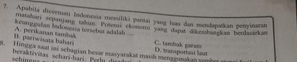 Apabila dicermati Indonesia memiliki pantai yang luas dan mendapatkan penyinaran
matahari sepanjang tahun. Potensi ekonomi yang dapat dikembangkan berdasarkan
keunggulan Indonesia tersebut adalah ....
A. perikanan tambak C. tambak garam
B. pariwisata bahari
D. transportasi laut
8. Hingga saat ini sebagian besar masyarakat masih menggunakan sumbe 
beraktivitas sehari-hari. Perlu di r
schingga