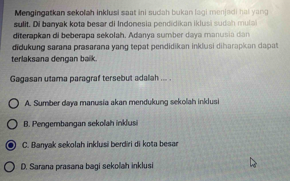 Mengingatkan sekolah inklusi saat ini sudah bukan lagi menjadi hai yang
sulit. Di banyak kota besar di Indonesia pendidikan iklusi sudah mulai
diterapkan di beberapa sekolah. Adanya sumber daya manusia dan
didukung sarana prasarana yang tepat pendidikan inklusi diharapkan dapat
terlaksana dengan baik.
Gagasan utama paragraf tersebut adalah ... .
A. Sumber daya manusia akan mendukung sekolah inklusi
B. Pengembangan sekolah inklusi
C. Banyak sekolah inklusi berdiri di kota besar
D. Sarana prasana bagi sekolah inklusi