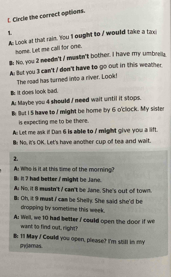 (. Circle the correct options.
1.
A: Look at that rain. You 1 ought to / would take a taxi
home. Let me call for one.
B: No, you 2 needn't / mustn't bother. I have my umbrella.
A: But you 3 can't / don't have to go out in this weather.
The road has turned into a river. Look!
B: It does look bad.
A: Maybe you 4 should / need wait until it stops.
B: But I 5 have to / might be home by 6 o'clock. My sister
is expecting me to be there.
A: Let me ask if Dan 6 is able to / might give you a lift.
B: No, it's OK. Let's have another cup of tea and wait.
2.
A: Who is it at this time of the morning?
B: It 7 had better / might be Jane.
A: No, it 8 mustn't / can't be Jane. She's out of town.
B: Oh, it 9 must / can be Shelly. She said she'd be
dropping by sometime this week.
A: Well, we 10 had better / could open the door if we
want to find out, right?
B: 11 May / Could you open, please? I'm still in my
pyjamas.