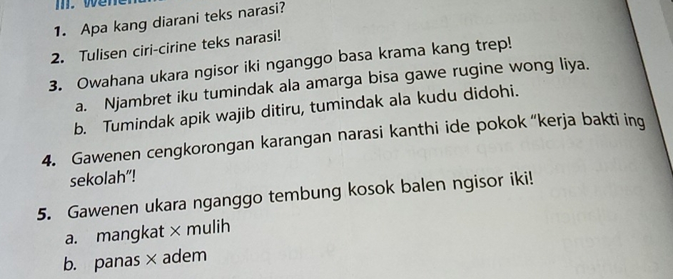 wen 
1. Apa kang diarani teks narasi? 
2. Tulisen ciri-cirine teks narasi! 
3. Owahana ukara ngisor iki nganggo basa krama kang trep! 
a. Njambret iku tumindak ala amarga bisa gawe rugine wong liya. 
b. Tumindak apik wajib ditiru, tumindak ala kudu didohi. 
4. Gawenen cengkorongan karangan narasi kanthi ide pokok “kerja bakti ing 
sekolah"! 
5. Gawenen ukara nganggo tembung kosok balen ngisor iki! 
a. mangkat × mulih 
b. panas ×adem