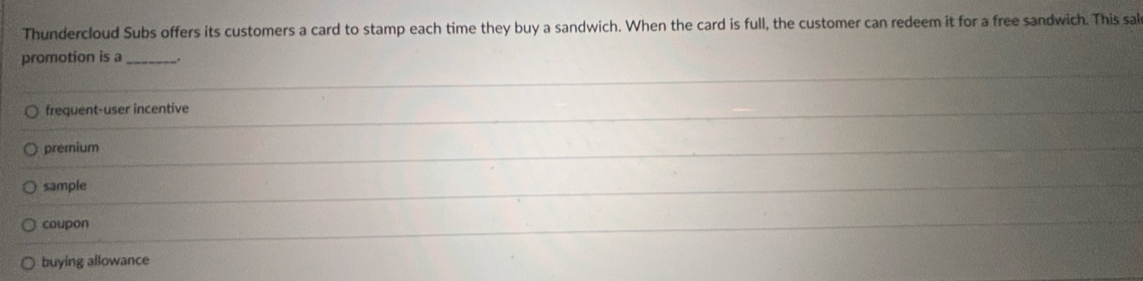 Thundercloud Subs offers its customers a card to stamp each time they buy a sandwich. When the card is full, the customer can redeem it for a free sandwich. This sal
promotion is a __.
frequent-user incentive
premium
sample
coupon
buying allowance