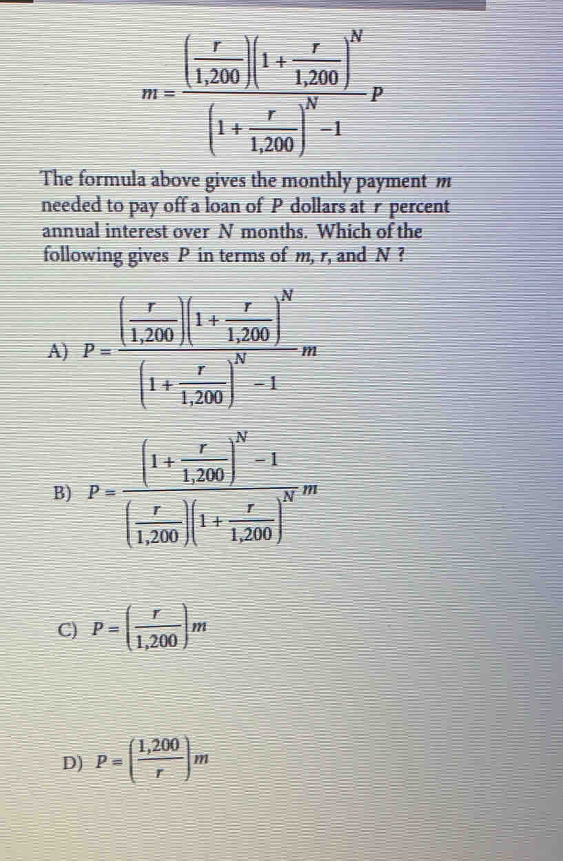 m=frac [ r/1.20 )(1+ r/1^2)0 )^y112012122-1^2
The formula above gives the monthly payment m
needed to pay off a loan of  P dollars at r percent
annual interest over  N months.  Which of the
following gives  P in terms of m, r, and  N ?
A) p=frac [ ([-r)/[(x) ]1+1frac r1+sqrt(1)x_1^(1)112
B) P= ((1+1)/1 2( 1/1 )_2)^2( 1/1 )_1)+1......... 10m
C) P=( r/1,200 )n
D) P=( (1,200)/r ), n