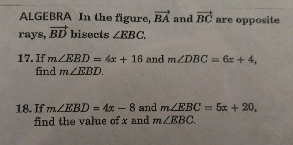 ALGEBRA In the figure, vector BA and vector BC are opposite 
rays, vector BD bisects ∠ EBC. 
17. If m∠ EBD=4x+16 and m∠ DBC=6x+4, 
find m∠ EBD. 
18. If m∠ EBD=4x-8 and m∠ EBC=5x+20, 
find the value of x and m∠ EBC.