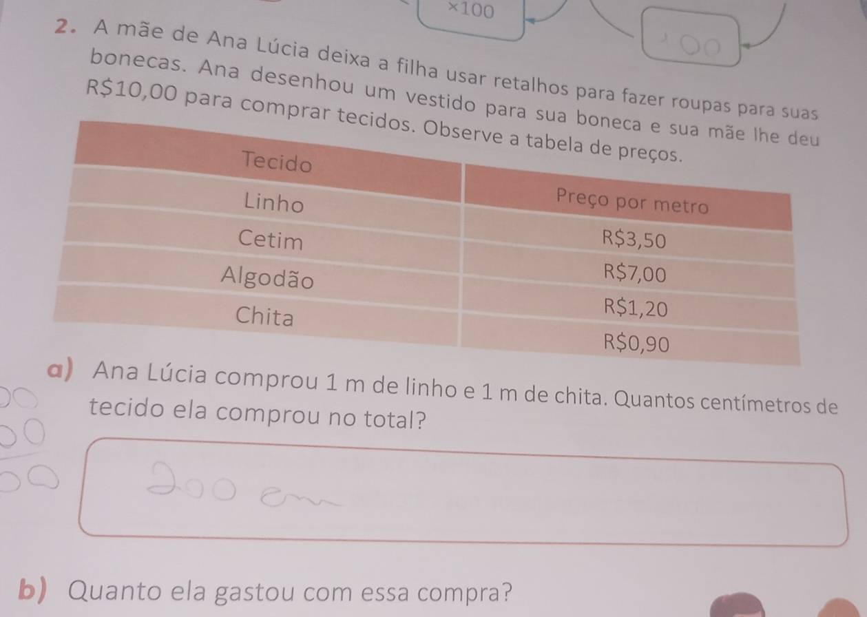 * 100
2. A mãe de Ana Lúcia deixa a filha usar retalhos para fazer roupas para s 
bonecas. Ana desenhou um vestido para
R$10,00 para compr 
cia comprou 1 m de linho e 1 m de chita. Quantos centímetros de 
tecido ela comprou no total? 
b Quanto ela gastou com essa compra?