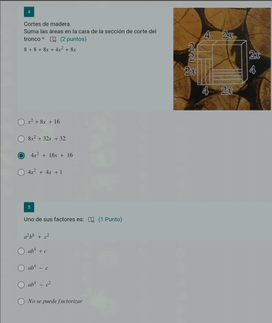 Cortes de madera.
Suma las áreas en la cara de la sección de corte del
tronco * ← (2 puntos)
8+8+8x+4x^2+8x
x^2+8x+16
8x^2+32x+32
4x^2+16x+16
4x^2+4x+1
5
Uno de sus factores es: (1 Punto)
a^2b^8+c^2
ab^4+c
ab^4-c
ab^4-c^2
No se puede factorizar