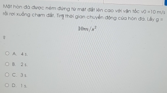 Một hòn đá được ném đứng từ mặt đất lên cao với vận tốc v0=10 m/ c
rồi rời xuống chạm đất. Tìm thời gian chuyển động của hòn đó. Lấy g=
10m/s^2
2
A. 4 s,
B. 2 s
C. 3 s.
D. 1 s.