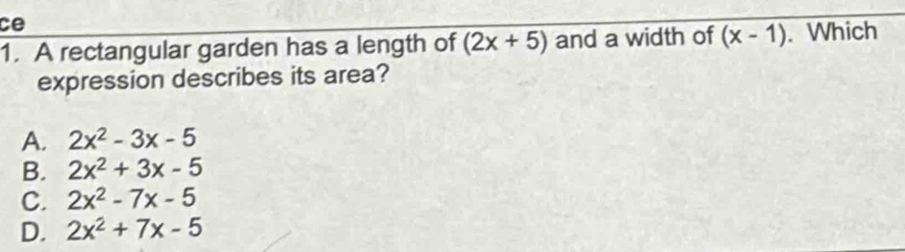 ce
1. A rectangular garden has a length of (2x+5) and a width of (x-1). Which
expression describes its area?
A. 2x^2-3x-5
B. 2x^2+3x-5
C. 2x^2-7x-5
D. 2x^2+7x-5