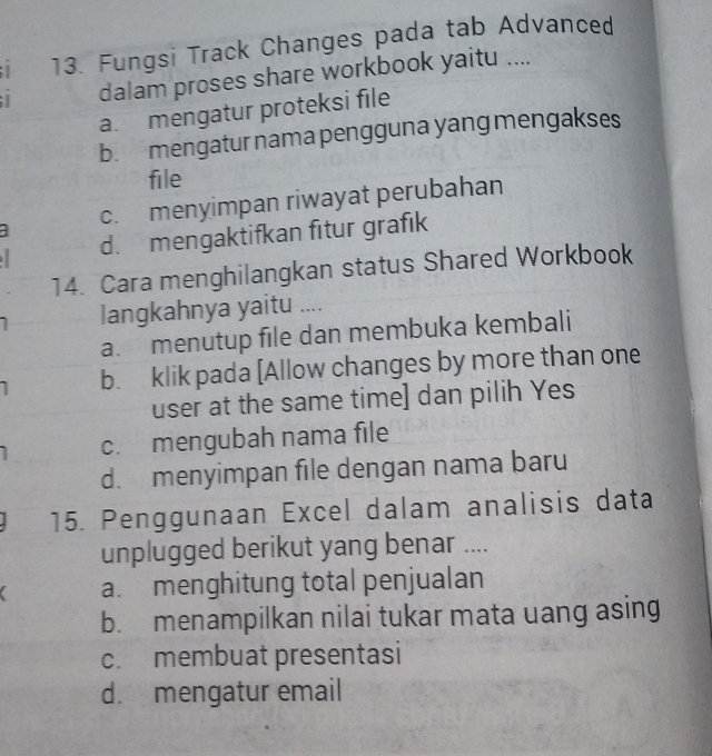 Fungsi Track Changes pada tab Advanced
dalam proses share workbook yaitu ....
a. mengatur proteksi file
b. mengatur nama pengguna yang mengakses
file
c. menyimpan riwayat perubahan
d. mengaktifkan fitur grafik
14. Cara menghilangkan status Shared Workbook
langkahnya yaitu ....
a. menutup file dan membuka kembali
b. klik pada [Allow changes by more than one
user at the same time] dan pilih Yes
c. mengubah nama file
d. menyimpan file dengan nama baru
15. Penggunaan Excel dalam analisis data
unplugged berikut yang benar ....
a. menghitung total penjualan
b. menampilkan nilai tukar mata uang asing
c. membuat presentasi
d. mengatur email