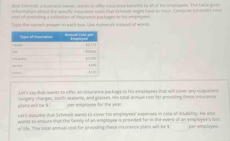 Bob Schmidt, a business owner, wants to offer insurance benefits to all of his employees. The table gives 
information about the specific insurance costs that Schmidt might have to incur. Compute Schmidt's total 
cost of providing a collection of insurance packages to his employees. 
Type the correct answer in each box. Use numerals instead of words. 
Let’s say Bob wants to offer an insurance package to his employees that will cover any outpatient 
surgery charges, tooth sealants, and glasses. His total annual cost for providing these insurance 
plans will be $ □  per employee for the year. 
Let’s assume that Schmidt wants to cover his employees’ expenses in case of disability. He also 
wants to ensure that the family of an employee is provided for in the event of an employee’s loss 
of life. The total annual cost for providing these insurance plans will be $ □  per employee.