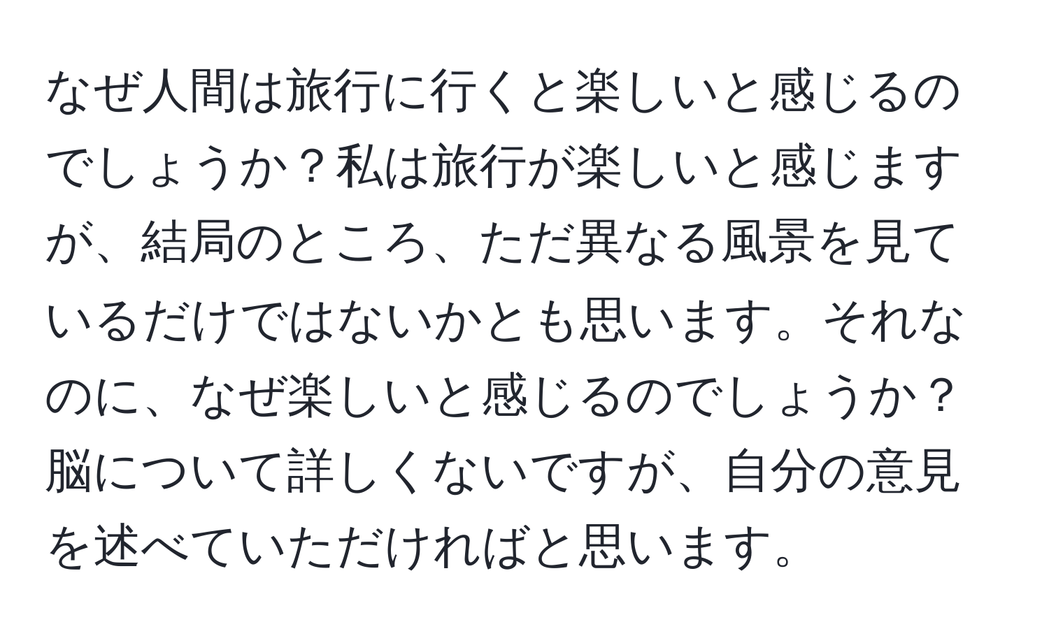 なぜ人間は旅行に行くと楽しいと感じるのでしょうか？私は旅行が楽しいと感じますが、結局のところ、ただ異なる風景を見ているだけではないかとも思います。それなのに、なぜ楽しいと感じるのでしょうか？脳について詳しくないですが、自分の意見を述べていただければと思います。