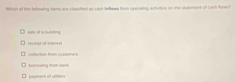 Which of the following items are classified as cash inflows from operating activities on the statement of cash flows?
sale of a building
receipt of interest
collection from customers
borrowing from bank
payment of utilities