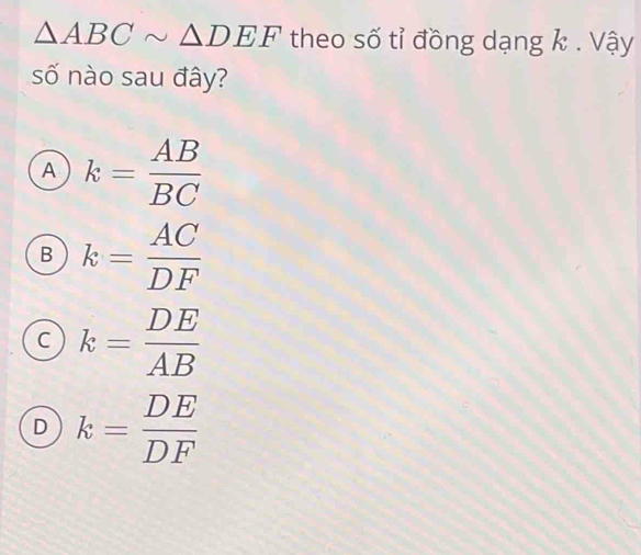 △ ABCsim △ DEF theo số tỉ đồng dạng k. Vậy
số nào sau đây?
A k= AB/BC 
B k= AC/DF 
C k= DE/AB 
D k= DE/DF 