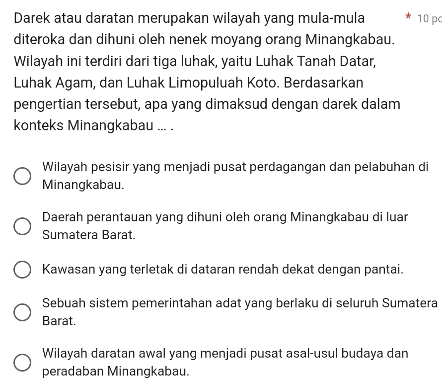 Darek atau daratan merupakan wilayah yang mula-mula 10 pc
diteroka dan dihuni oleh nenek moyang orang Minangkabau.
Wilayah ini terdiri dari tiga luhak, yaitu Luhak Tanah Datar,
Luhak Agam, dan Luhak Limopuluah Koto. Berdasarkan
pengertian tersebut, apa yang dimaksud dengan darek dalam
konteks Minangkabau ... .
Wilayah pesisir yang menjadi pusat perdagangan dan pelabuhan di
Minangkabau.
Daerah perantauan yang dihuni oleh orang Minangkabau di luar
Sumatera Barat.
Kawasan yang terletak di dataran rendah dekat dengan pantai.
Sebuah sistem pemerintahan adat yang berlaku di seluruh Sumatera
Barat.
Wilayah daratan awal yang menjadi pusat asal-usul budaya dan
peradaban Minangkabau.