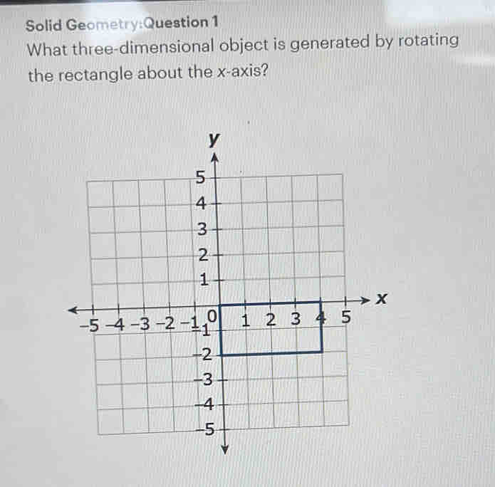 Solid Geometry:Question 1 
What three-dimensional object is generated by rotating 
the rectangle about the x-axis?