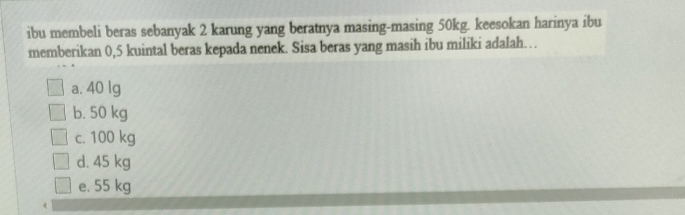 ibu membeli beras sebanyak 2 karung yang beratnya masing-masing 50kg. keesokan harinya ibu
memberikan 0,5 kuintal beras kepada nenek. Sisa beras yang masih ibu miliki adalah…
a. 40 lg
b. 50 kg
c. 100 kg
d. 45 kg
e. 55 kg