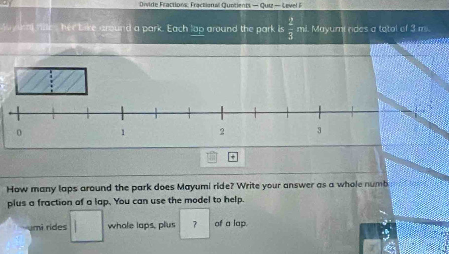 Divide Fractions: Fractional Quotients — Quiz — Level F 
yuad ftle , her bike around a park. Each lap around the park is  2/3  mi. Mayumi rides a totol of 3 m. 
+ 
How many laps around the park does Mayumi ride? Write your answer as a whole numb 
plus a fraction of a lap. You can use the model to help. 
umɨ rides whale laps, plus ？ of a lap.