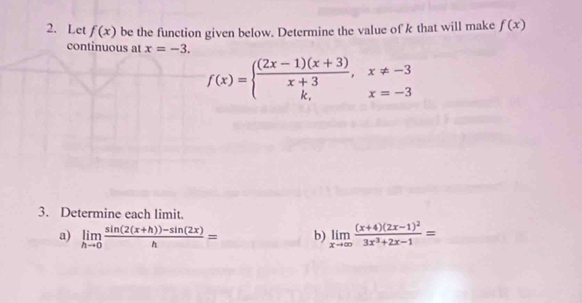 Let f(x) be the function given below. Determine the value of k that will make f(x)
continuous at x=-3.
f(x)=beginarrayl  ((2x-1)(x+3))/x+3 ,x!= -3 k,x=-3endarray.
3. Determine each limit. 
a) limlimits _hto 0 (sin (2(x+h))-sin (2x))/h = limlimits _xto ∈fty frac (x+4)(2x-1)^23x^3+2x-1=
b)