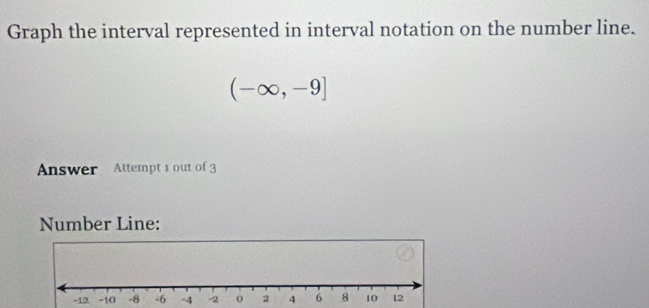 Graph the interval represented in interval notation on the number line.
(-∈fty ,-9]
Answer Attempt 1 out of 3 
Number Line: