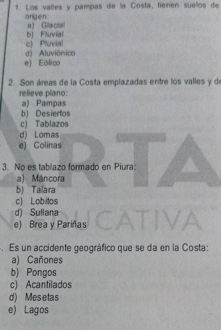 Los valles y pampas de la Costa, tienen suelos de
origen:
a) Glacial
b) Fluvial
c) Pluvial
d) Aluviónico
e) Eólico
2. Son áreas de la Costa emplazadas entre los valles y de
relieve plano:
a) Pampas
b) Desiertos
c) Tablazos
d) Lomas
e) Colinas
3. No es tablazo formado en Piura:
a) Máncora
b) Talara
c) Lobitos
d) Sullana
e) Brea y Pariñas
4. Es un accidente geográfico que se da en la Costa:
a) Cañones
b) Pongos
c) Acantilados
d) Mesetas
e) Lagos