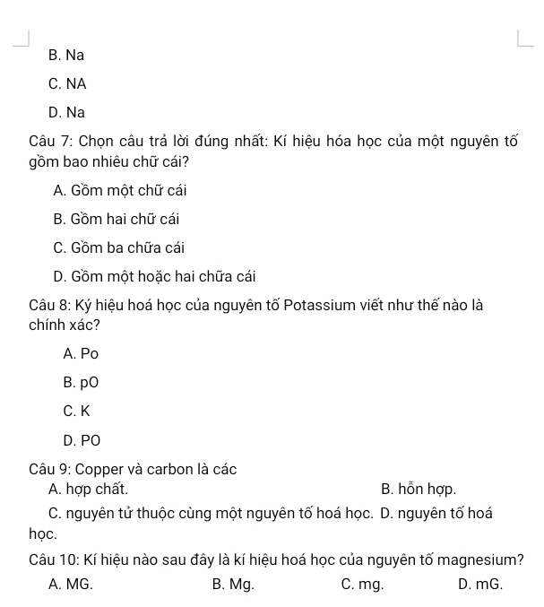 B. Na
C. NA
D. Na
Câu 7: Chọn câu trả lời đúng nhất: Kí hiệu hóa học của một nguyên tố
gồm bao nhiêu chữ cái?
A. Gồm một chữ cái
B. Gồm hai chữ cái
C. Gồm ba chữa cái
D. Gồm một hoặc hai chữa cái
Câu 8: Ký hiệu hoá học của nguyên tố Potassium viết như thế nào là
chính xác?
A. Po
B. pO
C. K
D. PO
Câu 9: Copper và carbon là các
A. hợp chất. B. hỗn hợp.
C. nguyên tử thuộc cùng một nguyên tố hoá học. D. nguyên tố hoá
học.
Câu 10: Kí hiệu nào sau đây là kí hiệu hoá học của nguyên tố magnesium?
A. MG. B. Mg. C. mg. D. mG.