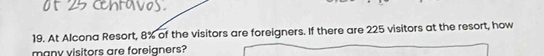 At Alcona Resort, 8% of the visitors are foreigners. If there are 225 visitors at the resort, how 
many visitors are foreigners?