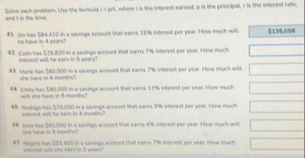 Solve each problem. Use the formula i=1 prt , where I is the interest earned, p is the principal, r is the interest rate, 
and t is the time. 
#1 Jim has $84,410 in a savings account that earns 15% interest per year. How much will $135,056
he have in 4 years? 
#2 Colin has $29,820 in a savings account that earns 7% interest per year. How much 
interest will he earn in 5 years? 
#3 Marie has $60,000 in a savings account that earns 7% interest per year. How much will 
she have in 4 months? 
#4 Emily has $90,000 in a savings account that earns 13% interest per year. How much 
will she have in 8 months? 
#5 Rodrigo has $70,000 in a savings account that earns 9% interest per year. How much 
interest will he earn in 4 months? 
#6 Irma has $60,000 in a savings account that earns 4% interest per year. How much will 
she have in 9 months? 
#7 Regine has $93,400 in a savings account that earns 7% interest per year. How much 
interest will she earn in 3 years?