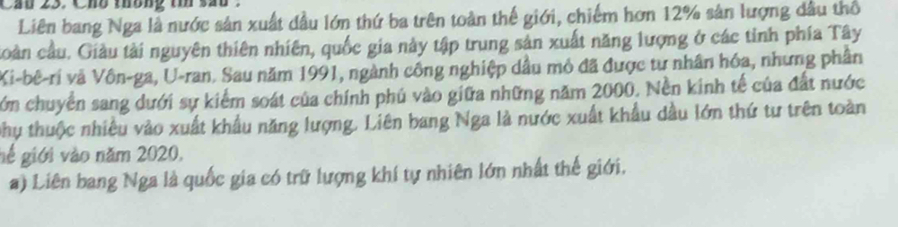 Cầu 23. Cho thông ti sắu 
Liên bang Nga là nước sản xuất đầu lớn thứ ba trên toàn thế giới, chiếm hơn 12% sản lượng dầu thổ 
coàn cầu. Giàu tài nguyên thiên nhiên, quốc gia này tập trung sản xuất năng lượng ở các tỉnh phía Tây 
Xi-bê-ri và Vôn-ga, U-ran. Sau năm 1991, ngành công nghiệp dầu mỏ đã được tư nhân hóa, nhưng phân 
cớn chuyển sang dưới sự kiểm soát của chính phú vào giữa những năm 2000. Nền kinh tế của đất nước 
phụ thuộc nhiều vào xuất khẩu năng lượng. Liên bang Nga là nước xuất khẩu dầu lớn thứ tư trên toàn 
gé giới vào năm 2020, 
a) Liên bang Nga là quốc gia có trữ lượng khí tự nhiên lớn nhất thế giới.