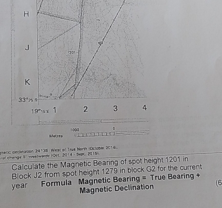 Metres
gnetis declination 24^-38 l West of True North (October 2014)
al change 5' westwarde (Oct, 2014 - Sept, 2015).
Calculate the Magnetic Bearing of spot height 1201 in
Block J2 from spot height 1279 in block G2 for the current
year Formula Magnetic Bearing = True Bearing +
Magnetic Declination (6