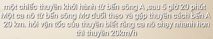 một chiếc thuyền khởi hành từ bến sông A ,sau 5 giờ 20 phút 
Một ca nô từ bến sông Mơ đuối theo và gặp thuyền cách bến A
20 km. hỏi vận tốc của thuyền biết rằng ca nô chạy nhanh hơn 
thì thuyền 20km/h