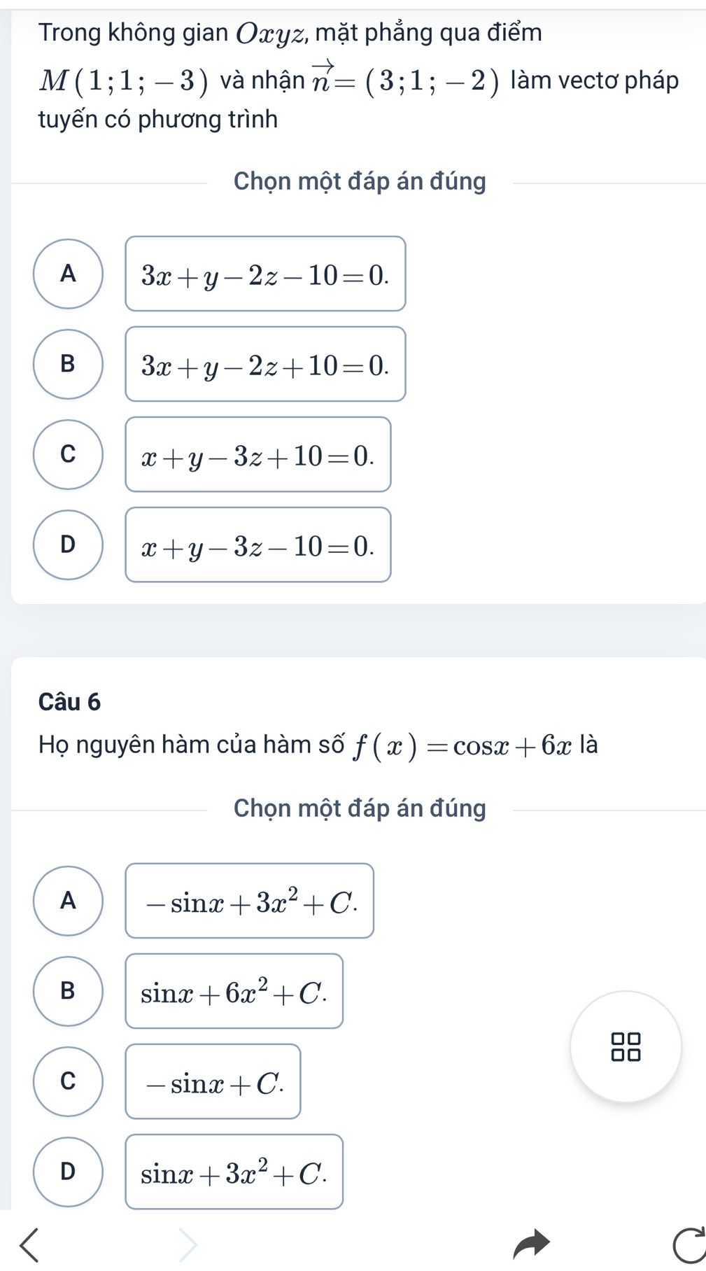 Trong không gian Oxyz, mặt phẳng qua điểm
M(1;1;-3) và nhận vector n=(3;1;-2) làm vectơ pháp
tuyến có phương trình
Chọn một đáp án đúng
A 3x+y-2z-10=0.
B 3x+y-2z+10=0.
C x+y-3z+10=0.
D x+y-3z-10=0. 
Câu 6
Họ nguyên hàm của hàm số f(x)=cos x+6x là
Chọn một đáp án đúng
A -sin x+3x^2+C.
B sin x+6x^2+C.
C -sin x+C.
D sin x+3x^2+C.