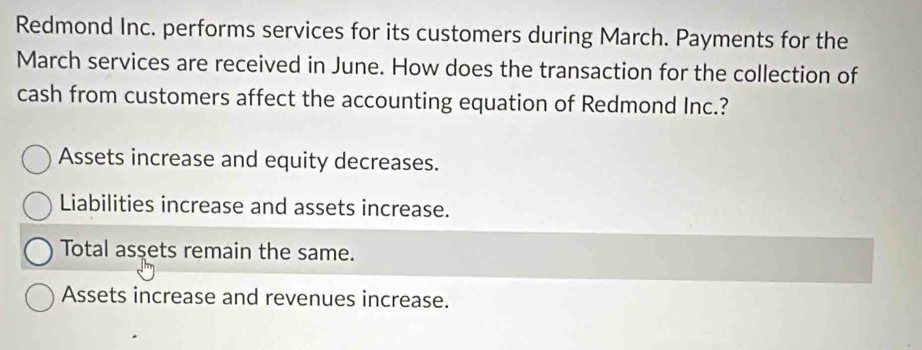 Redmond Inc. performs services for its customers during March. Payments for the
March services are received in June. How does the transaction for the collection of
cash from customers affect the accounting equation of Redmond Inc.?
Assets increase and equity decreases.
Liabilities increase and assets increase.
Total assets remain the same.
Assets increase and revenues increase.